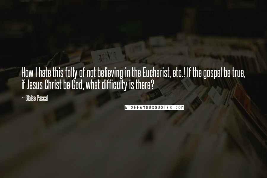 Blaise Pascal Quotes: How I hate this folly of not believing in the Eucharist, etc.! If the gospel be true, if Jesus Christ be God, what difficulty is there?