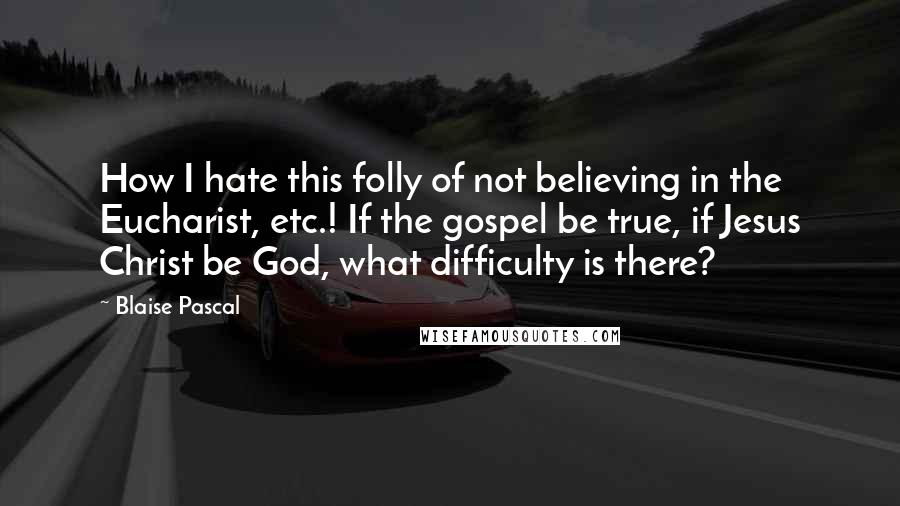 Blaise Pascal Quotes: How I hate this folly of not believing in the Eucharist, etc.! If the gospel be true, if Jesus Christ be God, what difficulty is there?