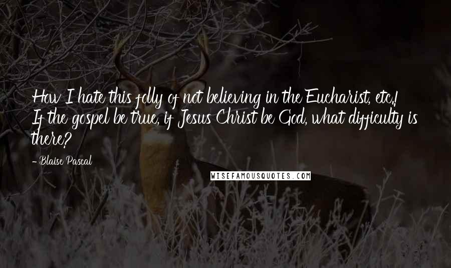 Blaise Pascal Quotes: How I hate this folly of not believing in the Eucharist, etc.! If the gospel be true, if Jesus Christ be God, what difficulty is there?