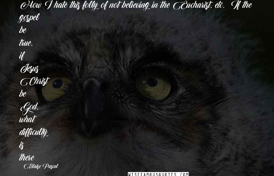 Blaise Pascal Quotes: How I hate this folly of not believing in the Eucharist, etc.! If the gospel be true, if Jesus Christ be God, what difficulty is there?