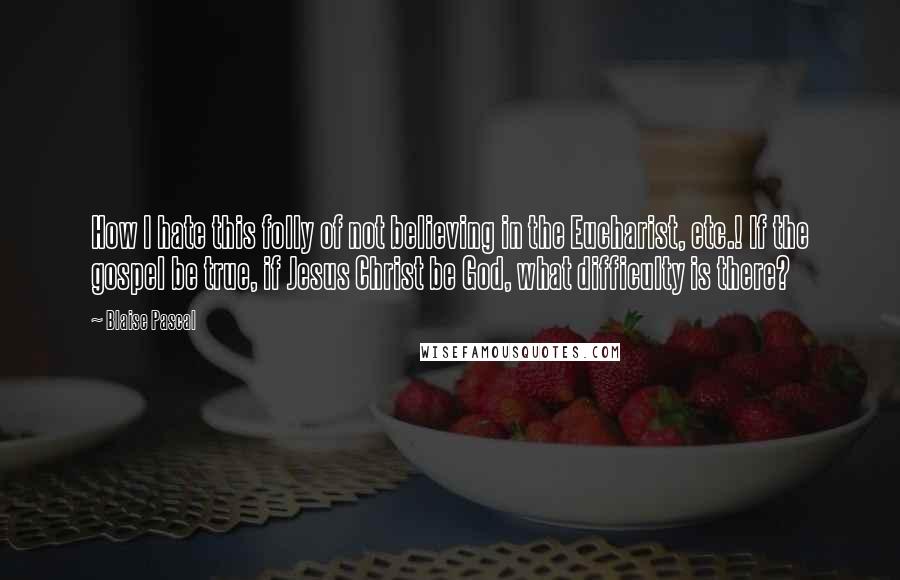 Blaise Pascal Quotes: How I hate this folly of not believing in the Eucharist, etc.! If the gospel be true, if Jesus Christ be God, what difficulty is there?