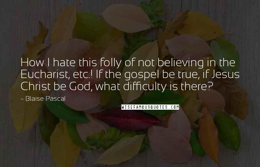 Blaise Pascal Quotes: How I hate this folly of not believing in the Eucharist, etc.! If the gospel be true, if Jesus Christ be God, what difficulty is there?