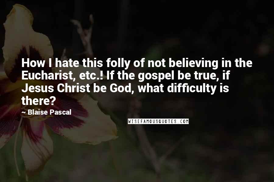 Blaise Pascal Quotes: How I hate this folly of not believing in the Eucharist, etc.! If the gospel be true, if Jesus Christ be God, what difficulty is there?