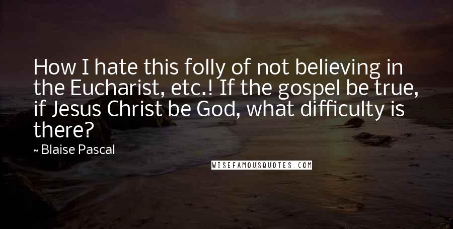 Blaise Pascal Quotes: How I hate this folly of not believing in the Eucharist, etc.! If the gospel be true, if Jesus Christ be God, what difficulty is there?