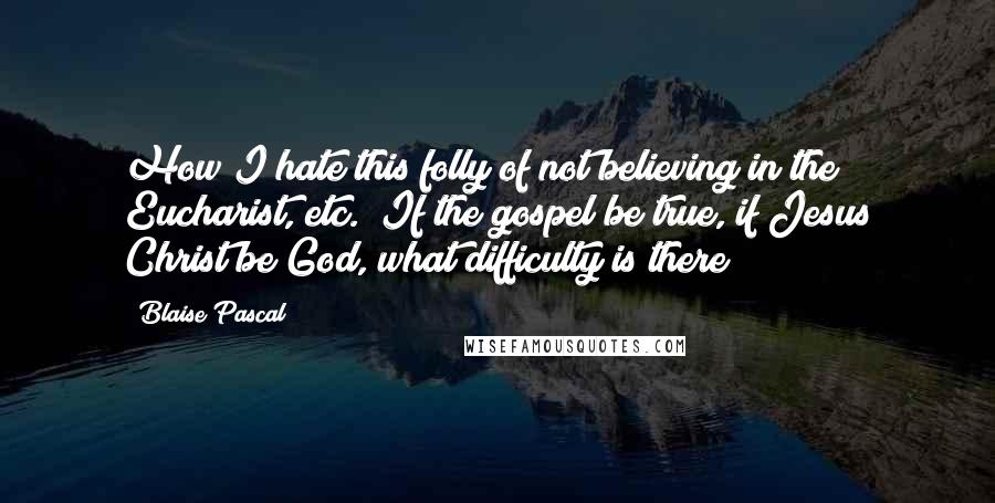 Blaise Pascal Quotes: How I hate this folly of not believing in the Eucharist, etc.! If the gospel be true, if Jesus Christ be God, what difficulty is there?