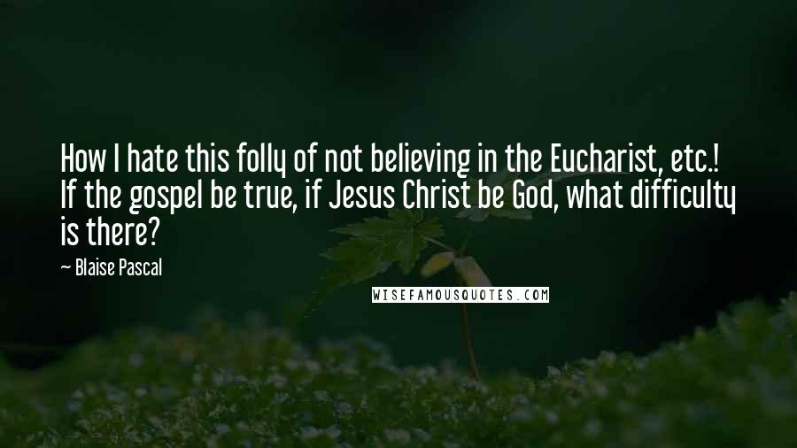 Blaise Pascal Quotes: How I hate this folly of not believing in the Eucharist, etc.! If the gospel be true, if Jesus Christ be God, what difficulty is there?