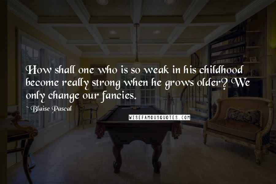 Blaise Pascal Quotes: How shall one who is so weak in his childhood become really strong when he grows older? We only change our fancies.