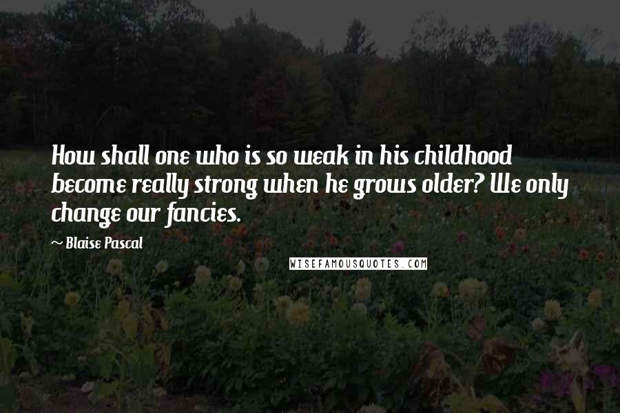 Blaise Pascal Quotes: How shall one who is so weak in his childhood become really strong when he grows older? We only change our fancies.