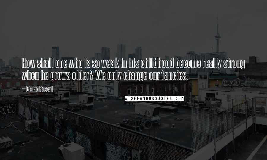 Blaise Pascal Quotes: How shall one who is so weak in his childhood become really strong when he grows older? We only change our fancies.