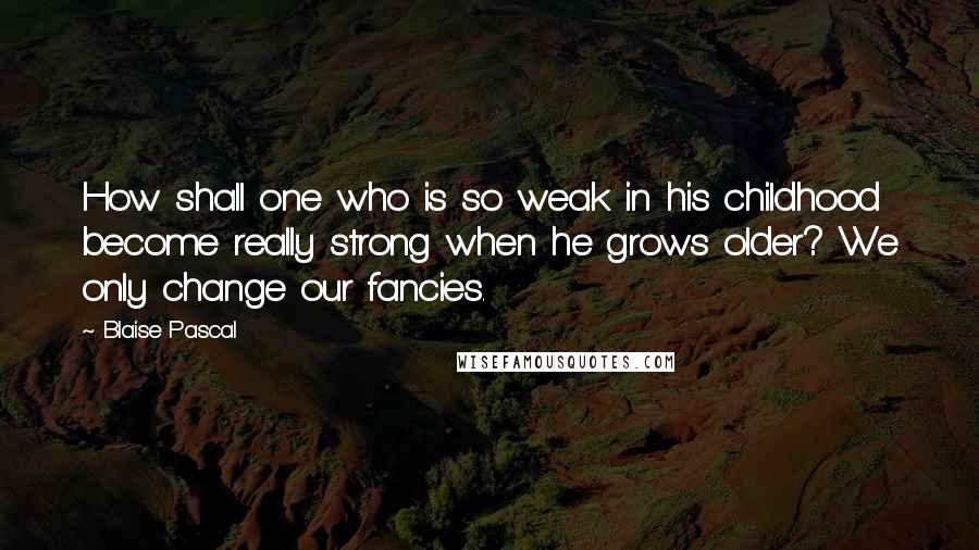 Blaise Pascal Quotes: How shall one who is so weak in his childhood become really strong when he grows older? We only change our fancies.