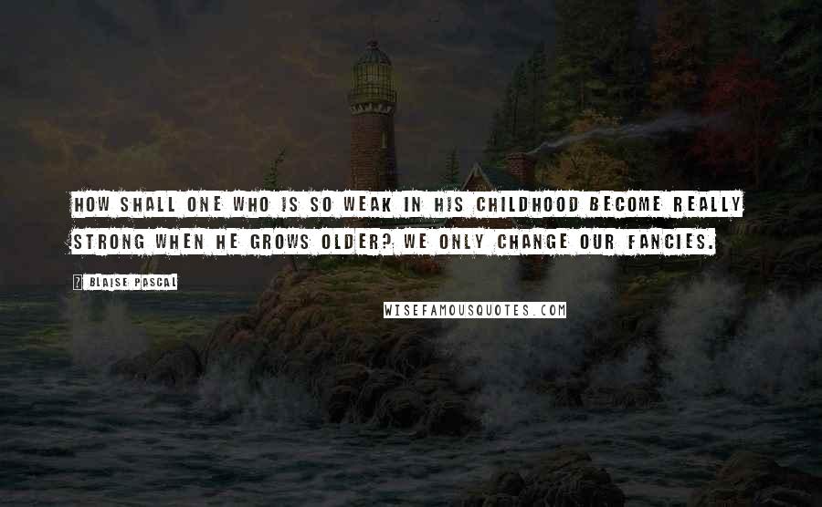 Blaise Pascal Quotes: How shall one who is so weak in his childhood become really strong when he grows older? We only change our fancies.