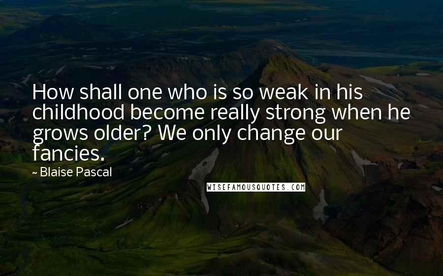 Blaise Pascal Quotes: How shall one who is so weak in his childhood become really strong when he grows older? We only change our fancies.