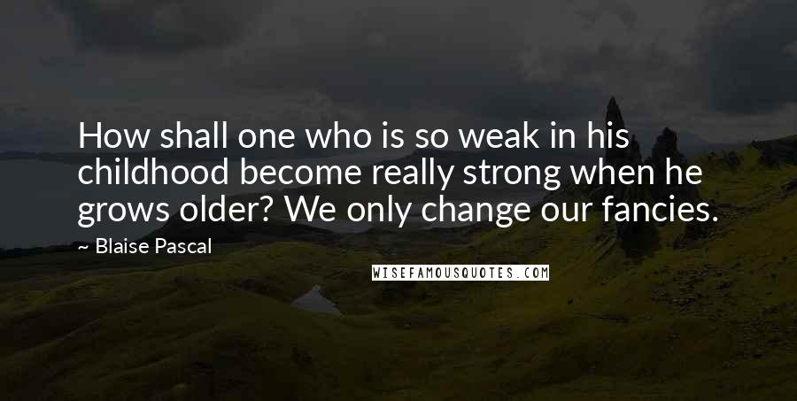 Blaise Pascal Quotes: How shall one who is so weak in his childhood become really strong when he grows older? We only change our fancies.