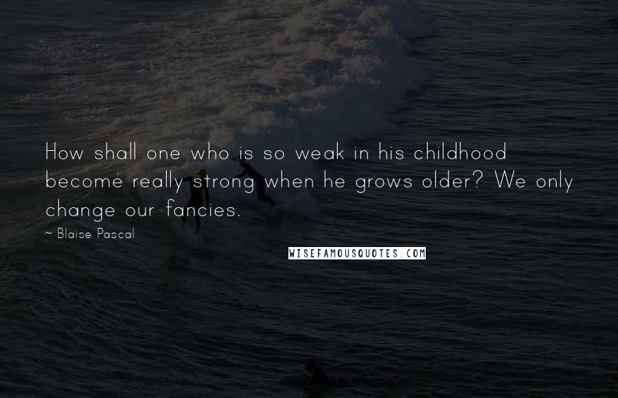 Blaise Pascal Quotes: How shall one who is so weak in his childhood become really strong when he grows older? We only change our fancies.