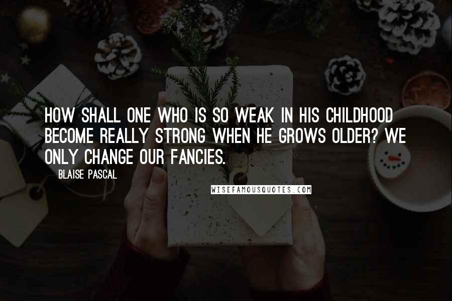 Blaise Pascal Quotes: How shall one who is so weak in his childhood become really strong when he grows older? We only change our fancies.