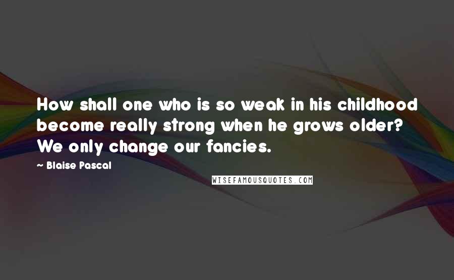 Blaise Pascal Quotes: How shall one who is so weak in his childhood become really strong when he grows older? We only change our fancies.