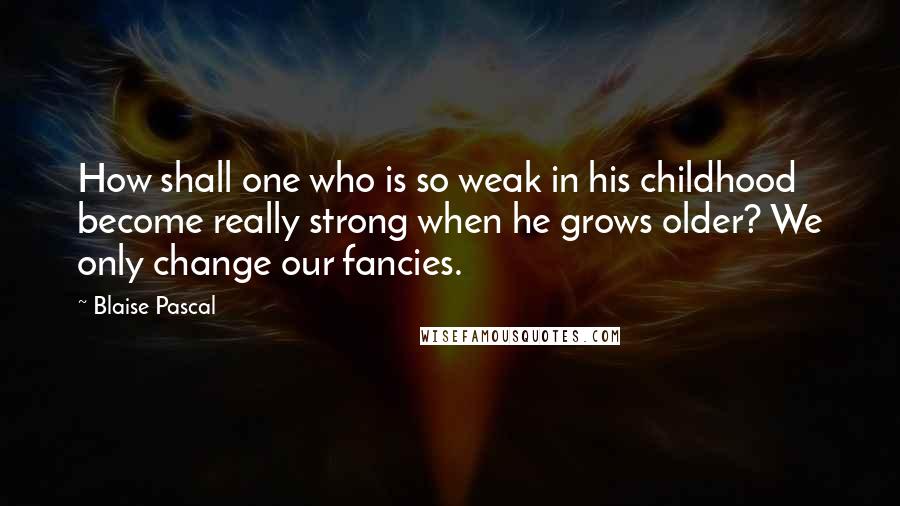 Blaise Pascal Quotes: How shall one who is so weak in his childhood become really strong when he grows older? We only change our fancies.