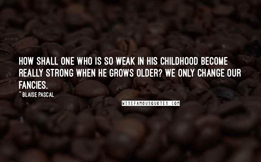 Blaise Pascal Quotes: How shall one who is so weak in his childhood become really strong when he grows older? We only change our fancies.