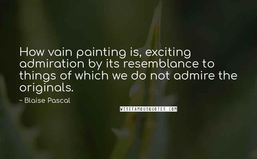 Blaise Pascal Quotes: How vain painting is, exciting admiration by its resemblance to things of which we do not admire the originals.