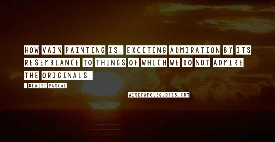 Blaise Pascal Quotes: How vain painting is, exciting admiration by its resemblance to things of which we do not admire the originals.