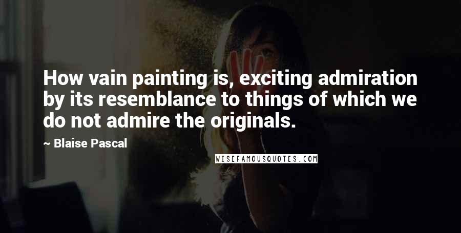 Blaise Pascal Quotes: How vain painting is, exciting admiration by its resemblance to things of which we do not admire the originals.