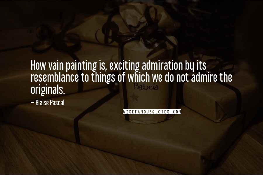 Blaise Pascal Quotes: How vain painting is, exciting admiration by its resemblance to things of which we do not admire the originals.