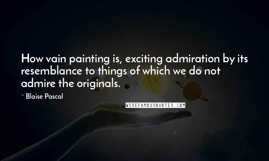 Blaise Pascal Quotes: How vain painting is, exciting admiration by its resemblance to things of which we do not admire the originals.