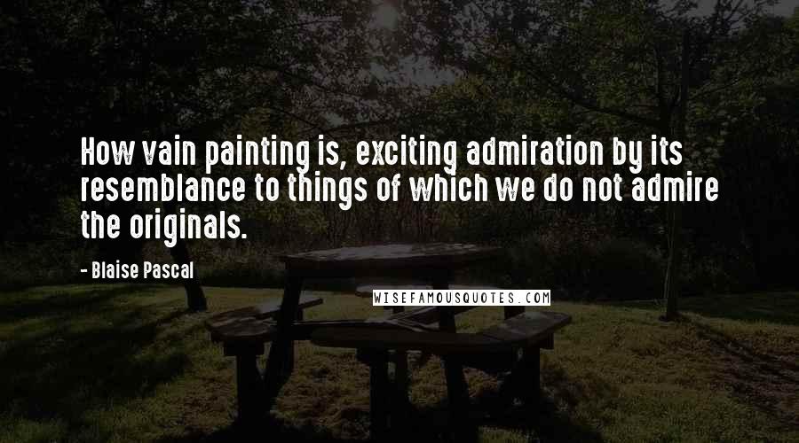 Blaise Pascal Quotes: How vain painting is, exciting admiration by its resemblance to things of which we do not admire the originals.