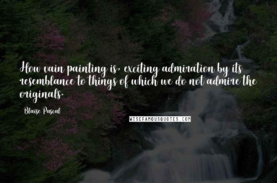 Blaise Pascal Quotes: How vain painting is, exciting admiration by its resemblance to things of which we do not admire the originals.