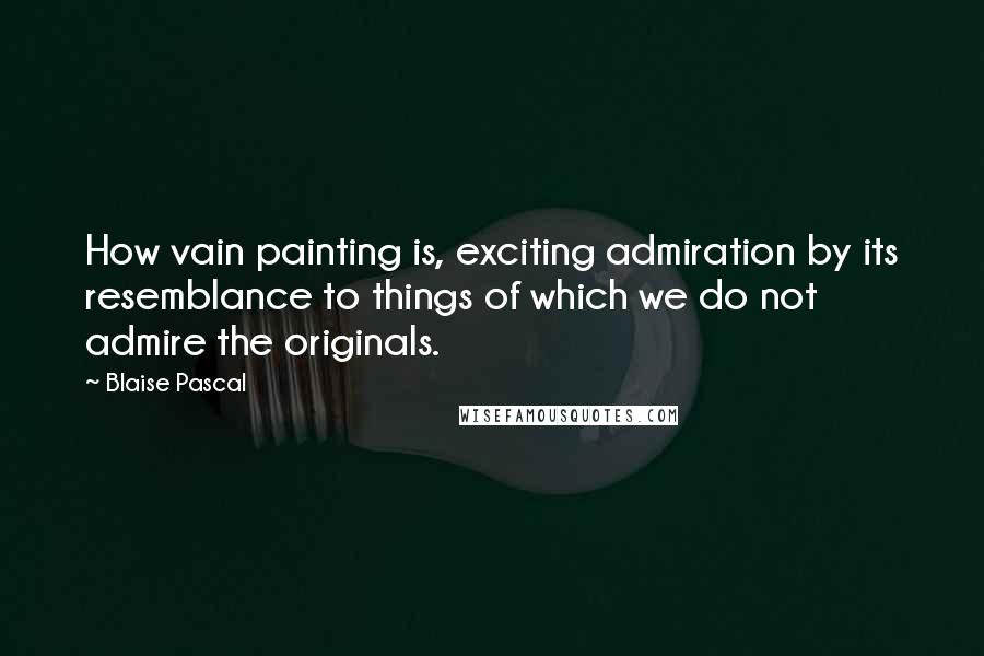 Blaise Pascal Quotes: How vain painting is, exciting admiration by its resemblance to things of which we do not admire the originals.