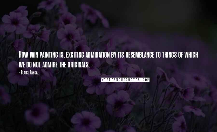 Blaise Pascal Quotes: How vain painting is, exciting admiration by its resemblance to things of which we do not admire the originals.