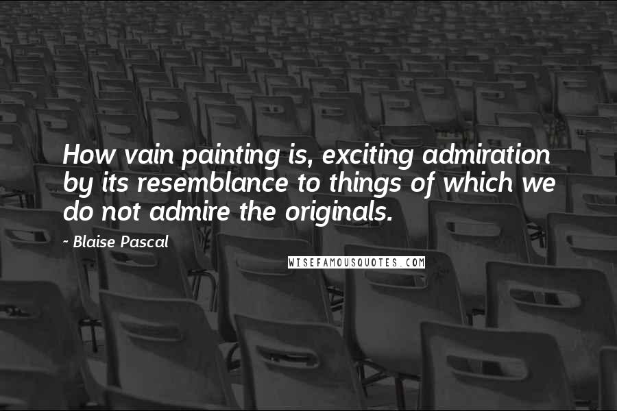 Blaise Pascal Quotes: How vain painting is, exciting admiration by its resemblance to things of which we do not admire the originals.