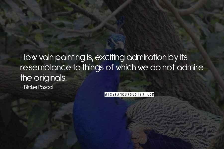 Blaise Pascal Quotes: How vain painting is, exciting admiration by its resemblance to things of which we do not admire the originals.