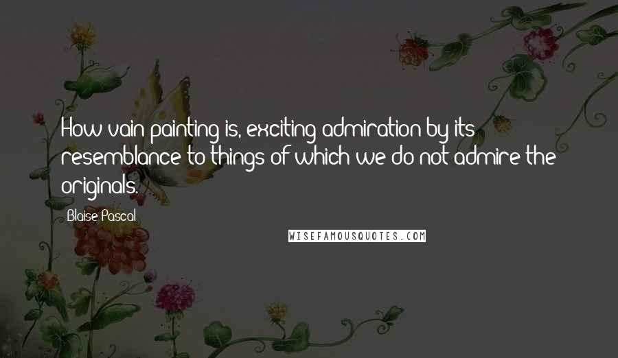 Blaise Pascal Quotes: How vain painting is, exciting admiration by its resemblance to things of which we do not admire the originals.