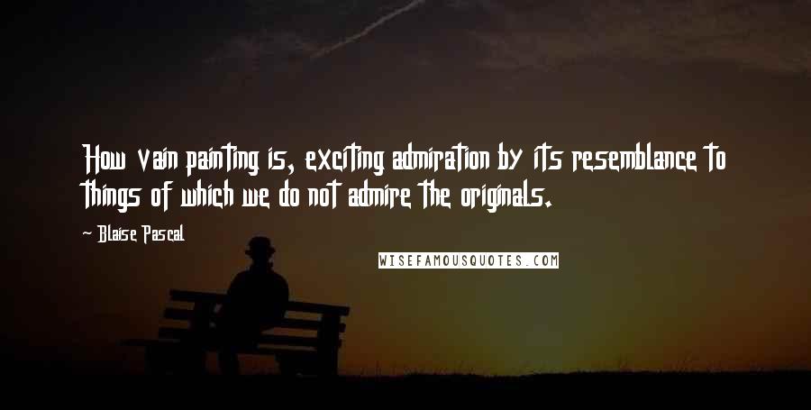 Blaise Pascal Quotes: How vain painting is, exciting admiration by its resemblance to things of which we do not admire the originals.