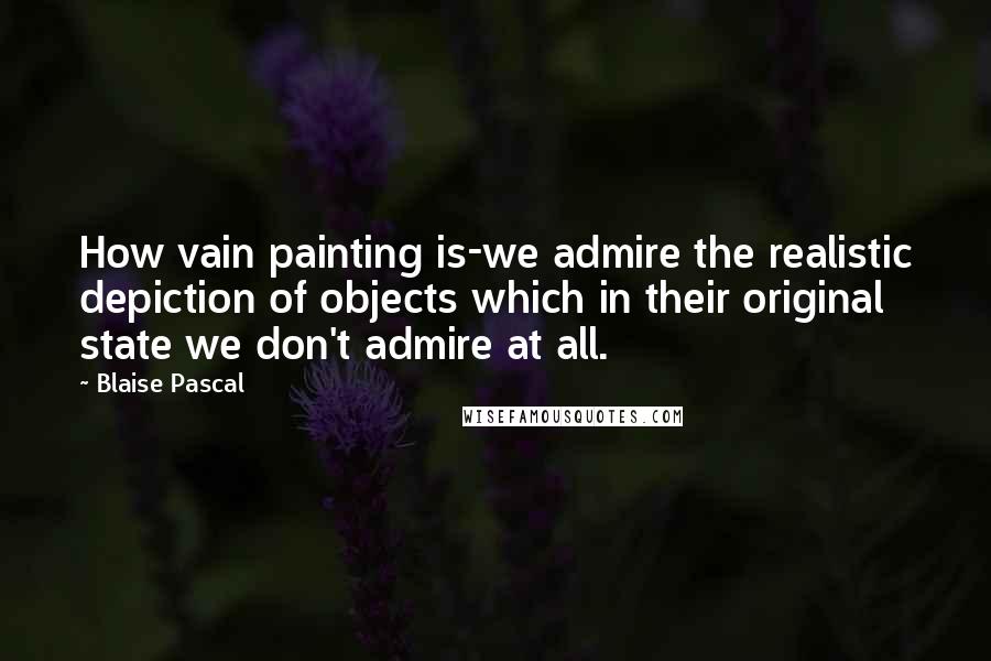 Blaise Pascal Quotes: How vain painting is-we admire the realistic depiction of objects which in their original state we don't admire at all.