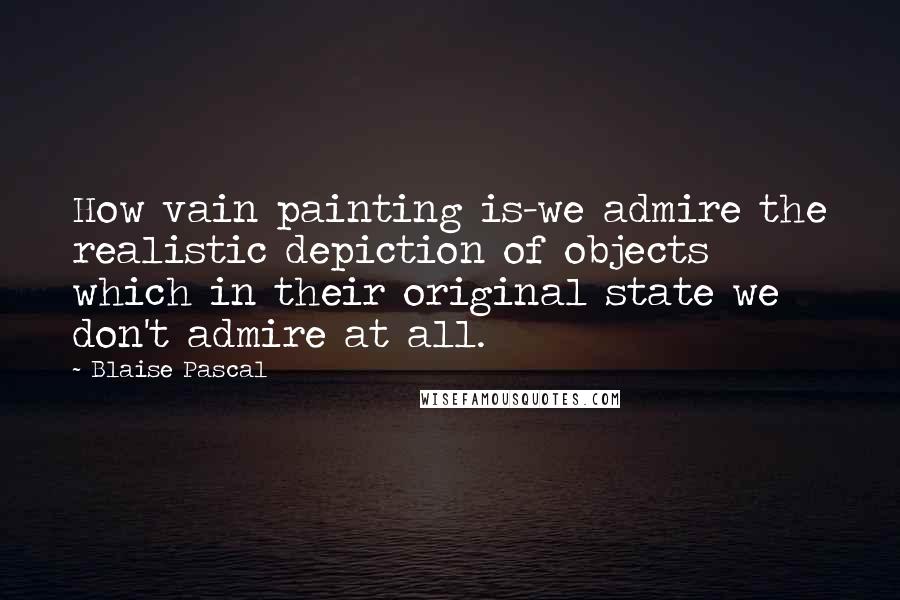 Blaise Pascal Quotes: How vain painting is-we admire the realistic depiction of objects which in their original state we don't admire at all.