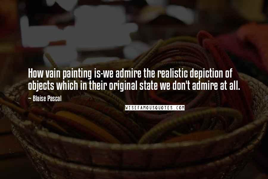 Blaise Pascal Quotes: How vain painting is-we admire the realistic depiction of objects which in their original state we don't admire at all.