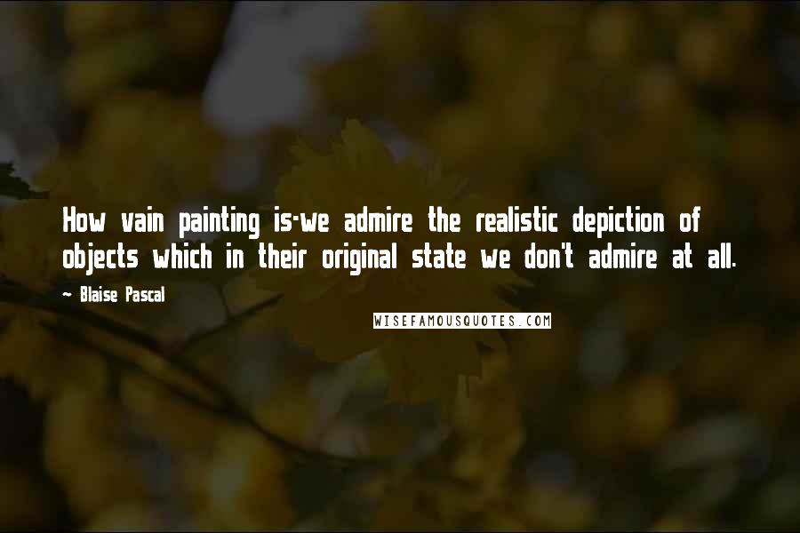 Blaise Pascal Quotes: How vain painting is-we admire the realistic depiction of objects which in their original state we don't admire at all.