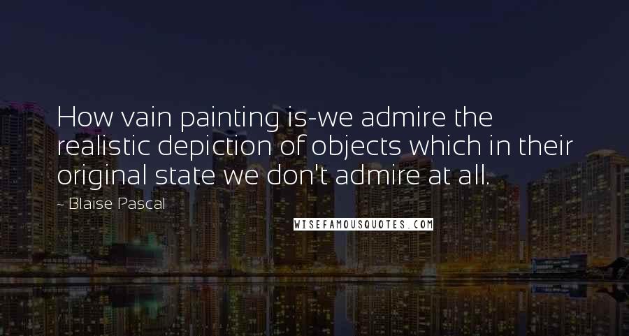 Blaise Pascal Quotes: How vain painting is-we admire the realistic depiction of objects which in their original state we don't admire at all.