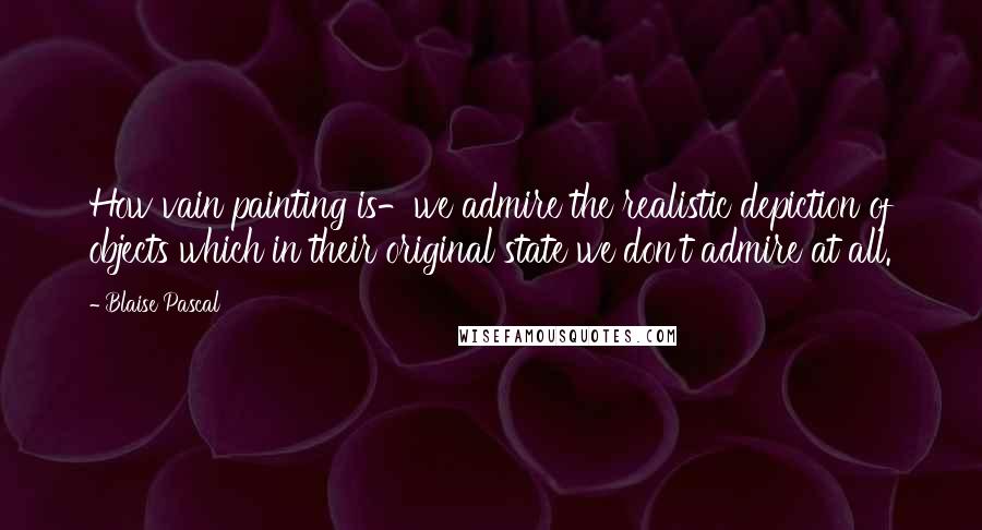 Blaise Pascal Quotes: How vain painting is-we admire the realistic depiction of objects which in their original state we don't admire at all.