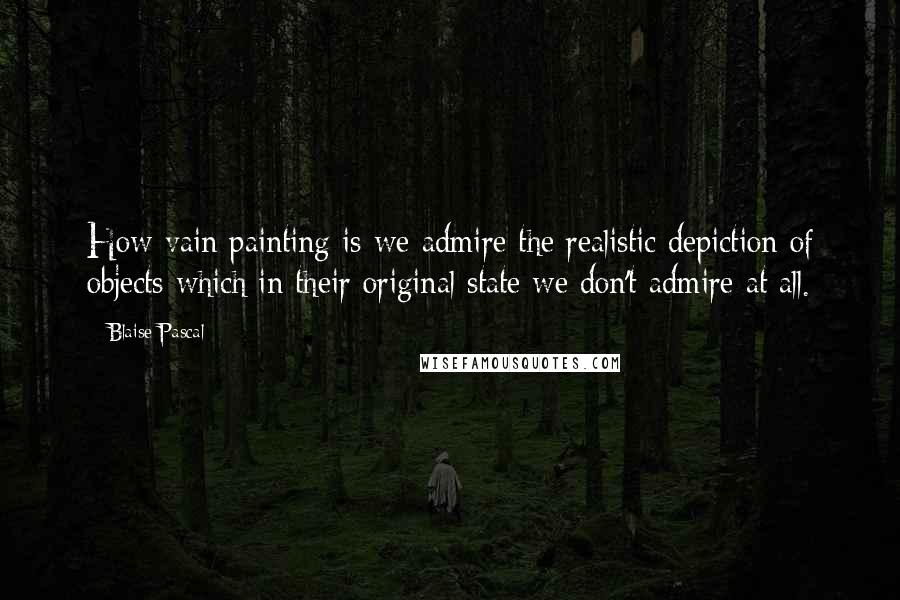 Blaise Pascal Quotes: How vain painting is-we admire the realistic depiction of objects which in their original state we don't admire at all.