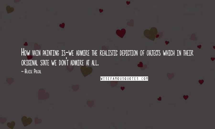 Blaise Pascal Quotes: How vain painting is-we admire the realistic depiction of objects which in their original state we don't admire at all.