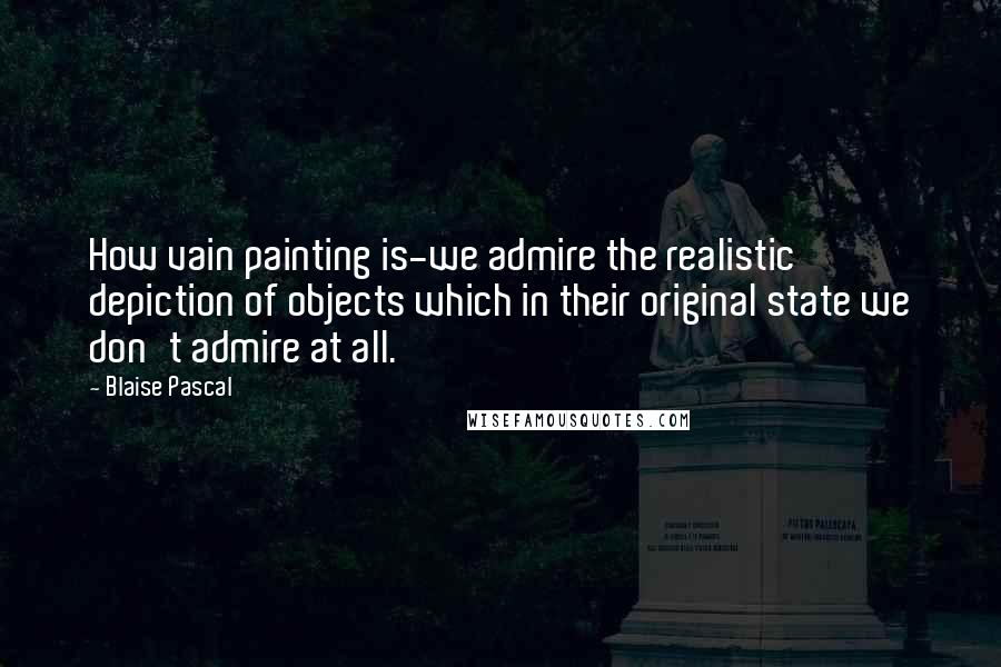 Blaise Pascal Quotes: How vain painting is-we admire the realistic depiction of objects which in their original state we don't admire at all.