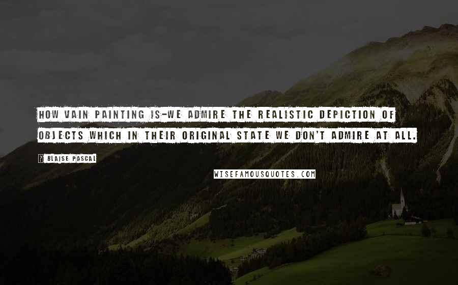 Blaise Pascal Quotes: How vain painting is-we admire the realistic depiction of objects which in their original state we don't admire at all.