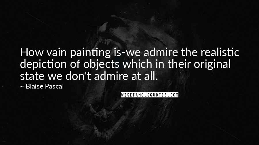 Blaise Pascal Quotes: How vain painting is-we admire the realistic depiction of objects which in their original state we don't admire at all.