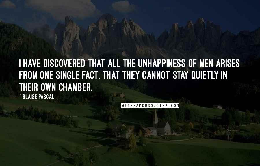 Blaise Pascal Quotes: I have discovered that all the unhappiness of men arises from one single fact, that they cannot stay quietly in their own chamber.