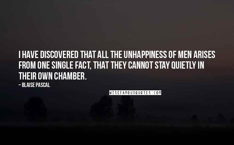 Blaise Pascal Quotes: I have discovered that all the unhappiness of men arises from one single fact, that they cannot stay quietly in their own chamber.