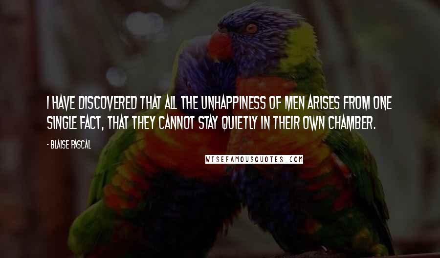 Blaise Pascal Quotes: I have discovered that all the unhappiness of men arises from one single fact, that they cannot stay quietly in their own chamber.