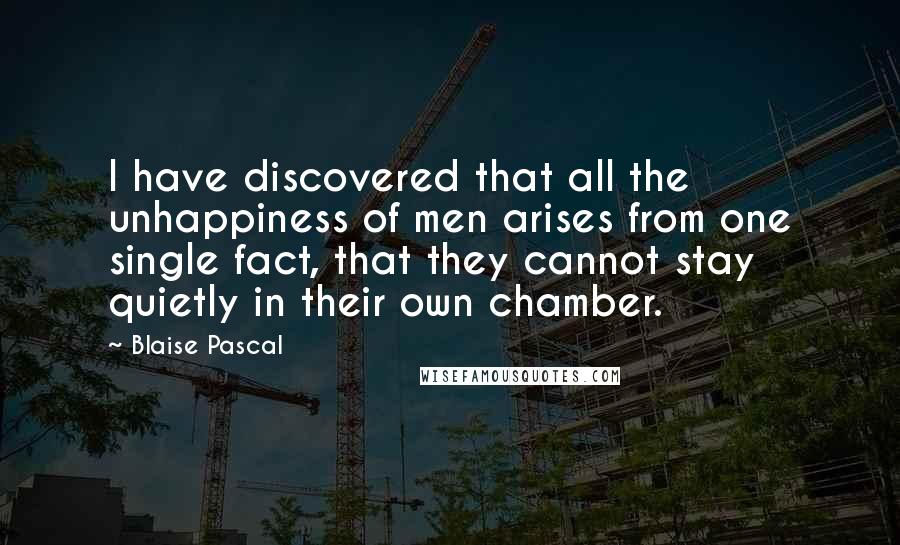 Blaise Pascal Quotes: I have discovered that all the unhappiness of men arises from one single fact, that they cannot stay quietly in their own chamber.